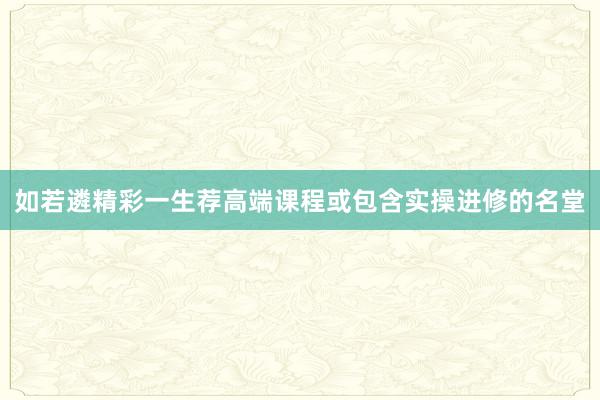 如若遴精彩一生荐高端课程或包含实操进修的名堂