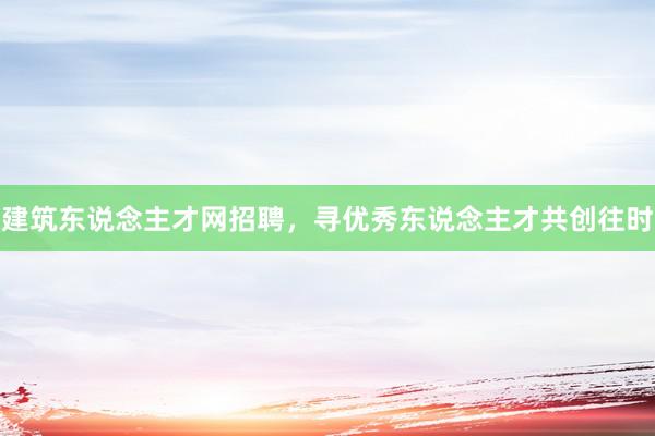 建筑东说念主才网招聘，寻优秀东说念主才共创往时