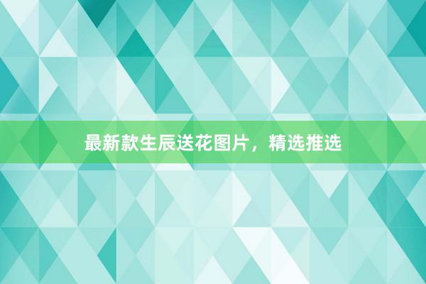最新款生辰送花图片，精选推选
